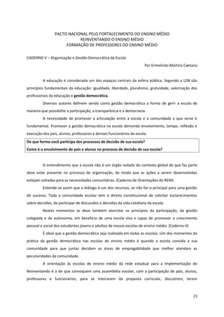 PACTO NACIONAL PELO FORTALECIMENTO DO ENSINO MÉDIO
REINVENTANDO O ENSINO MÉDIO
FORMAÇÃO DE PROFESSORES DO ENSINO MÉDIO
CADERNO V – Organização e Gestão Democrática da Escola
Por Ermelindo Martins Caetano
A educação é considerada um dos espaços centrais da esfera pública. Segundo a LDB são
princípios fundamentais da educação: igualdade, liberdade, pluralismo, gratuidade, valorização dos
profissionais da educação e gestão democrática.
Diversos autores definem sendo como gestão democrática a forma de gerir a escola de
maneira que possibilite a participação, a transparência e a democracia.
A necessidade de promover a articulação entre a escola e a comunidade a que serve é
fundamental. Promover a gestão democrática na escola demanda envolvimento, tempo, reflexão e
execução dos pais, alunos, professores e demais funcionários da escola.
De que forma você participa dos processos de decisão de sua escola?
Como é o envolvimento de pais e alunos no processo de decisão de sua escola?
O entendimento que a escola não é um órgão isolado do contexto global de que faz parte
deve estar presente no processo de organização, de modo que as ações a serem desenvolvidas
estejam voltadas para as necessidades comunitárias. (Caderno de Orientações do REM).
Entende-se assim que o diálogo é um dos recursos, se não for o principal para uma gestão
de sucesso. Toda a comunidade escolar tem o direito constitucional de solicitar esclarecimentos
sobre decisões, de participar de discussões e decisões da vida cotidiana da escola.
Nestes momentos se deve também exercitar os princípios da participação, da gestão
colegiada e da autonomia, em benefício de uma escola viva e capaz de promover o crescimento
pessoal e social dos estudantes jovens e adultos de nossas escolas de ensino médio. (Caderno V)
É ideal que a gestão democrática seja realizada em todas as escolas. Um dos momentos da
prática da gestão democrática nas escolas de ensino médio é quando a escola convida a sua
comunidade para que juntas decidam as áreas de empregabilidade que melhor atendam as
peculiaridades da comunidade.
A orientação às escolas de ensino médio da rede estadual para a implementação do
Reinventando é a de que convoquem uma assembléia escolar, com a participação de pais, alunos,
professores e funcionários, para se inteirarem da proposta curricular, discutirem, terem
15
 
