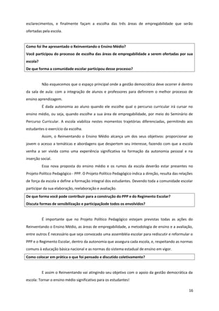 esclarecimentos, e finalmente façam a escolha das três áreas de empregabilidade que serão
ofertadas pela escola.
Como foi lhe apresentado o Reinventando o Ensino Médio?
Você participou do processo de escolha das áreas de empregabilidade a serem ofertadas por sua
escola?
De que forma a comunidade escolar participou desse processo?
Não esquecemos que o espaço principal onde a gestão democrática deve ocorrer é dentro
da sala de aula: com a integração de alunos e professores para definirem o melhor processo de
ensino aprendizagem.
É dada autonomia ao aluno quando ele escolhe qual o percurso curricular irá cursar no
ensino médio, ou seja, quando escolhe a sua área de empregabilidade, por meio do Seminário de
Percurso Curricular. A escola viabiliza nestes momentos trajetórias diferenciadas, permitindo aos
estudantes o exercício da escolha.
Assim, o Reinventando o Ensino Médio alcança um dos seus objetivos: proporcionar ao
jovem o acesso a temáticas e abordagens que despertem seu interesse, fazendo com que a escola
venha a ser vivida como uma experiência significativa na formação da autonomia pessoal e na
inserção social.
Essa nova proposta do ensino médio e os rumos da escola deverão estar presentes no
Projeto Político Pedagógico - PPP. O Projeto Político Pedagógico indica a direção, resulta das relações
de força da escola e define a formação integral dos estudantes. Devendo toda a comunidade escolar
participar da sua elaboração, reelaboração e avaliação.
De que forma você pode contribuir para a construção do PPP e do Regimento Escolar?
Discuta formas de sensibilização e participaçãode todos os envolvidos?
É importante que no Projeto Político Pedagógico estejam previstas todas as ações do
Reinventando o Ensino Médio, as áreas de empregabilidade, a metodologia de ensino e a avaliação,
entre outros É necessário que seja convocado uma assembléia escolar para rediscutir e reformular o
PPP e o Regimento Escolar, dentro da autonomia que assegura cada escola, e, respeitando as normas
comuns à educação básica nacional e as normas do sistema estadual de ensino em vigor.
Como colocar em prática o que foi pensado e discutido coletivamente?
E assim o Reinventando vai atingindo seu objetivo com o apoio da gestão democrática da
escola: Tornar o ensino médio significativo para os estudantes!
16
 