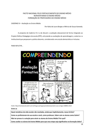 PACTO NACIONAL PELO FORTALECIMENTO DO ENSINO MÉDIO
REINVENTANDO O ENSINO MÉDIO
FORMAÇÃO DE PROFESSORES DO ENSINO MÉDIO
CADERNO VI – Avaliação no Ensino Médio
Por Kátia de Laura Borges e Mércia de Souza Azevedo.
A proposta do Caderno VI é a de discutir a avaliação educacional de forma integrada ao
Projeto Político-Pedagógico da escola (PPP), articulando as avaliações de aprendizagem, a externa e a
institucional que perpassam a prática docente, considerando uma escola democrática e inclusiva.
PARA REFLETIR...
Fonte: http://revistaescola.abril.com.br/lingua-portuguesa/coletaneas/calvin-seus-amigos-428892.shtml
Entre as
Quais temáticas da vida escolar são reveladas, ainda que implicitamente, nessa tirinha?
Como os profissionais da sua escola e você, como professor, lidam com os alunos como Calvin?
Não ter provas é a solução para atrair os alunos do Ensino Médio? Por quê?
Como avaliar os alunos do Ensino Médio para que essa etapa seja significativa na formação deles?
18
 