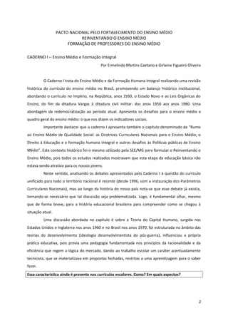 PACTO NACIONAL PELO FORTALECIMENTO DO ENSINO MÉDIO
REINVENTANDO O ENSINO MÉDIO
FORMAÇÃO DE PROFESSORES DO ENSINO MÉDIO
CADERNO I – Ensino Médio e Formação Integral
Por Ermelindo Martins Caetano e Girlaine Figueiró Oliveira
O Caderno I trata do Ensino Médio e da Formação Humana Integral realizando uma revisão
histórica do currículo do ensino médio no Brasil, promovendo um balanço histórico institucional,
abordando o currículo no Império, na República, anos 1930, o Estado Novo e as Leis Orgânicas do
Ensino, do fim da ditadura Vargas à ditadura civil militar: dos anos 1950 aos anos 1980. Uma
abordagem da redemocratização ao período atual. Apresenta os desafios para o ensino médio e
quadro geral do ensino médio: o que nos dizem os indicadores sociais.
Importante destacar que o caderno I apresenta também o capítulo denominado de “Rumo
ao Ensino Médio de Qualidade Social: as Diretrizes Curriculares Nacionais para o Ensino Médio, o
Direito à Educação e a formação humana integral e outros desafios às Políticas públicas de Ensino
Médio”. Este contexto histórico foi o mesmo utilizado pela SEE/MG para formular o Reinventando o
Ensino Médio, pois todos os estudos realizados mostravam que esta etapa da educação básica não
estava sendo atrativa para os nossos jovens.
Neste sentido, analisando os debates apresentados pelo Caderno I à questão do currículo
unificado para todo o território nacional é recente (desde 1996, com a instauração dos Parâmetros
Curriculares Nacionais), mas ao longo da história do nosso país nota-se que esse debate já existia,
tornando-se necessário que tal discussão seja problematizada. Logo, é fundamental olhar, mesmo
que de forma breve, para a história educacional brasileira para compreender como se chegou à
situação atual.
Uma discussão abordada no capítulo é sobre a Teoria do Capital Humano, surgida nos
Estados Unidos e Inglaterra nos anos 1960 e no Brasil nos anos 1970, foi estruturada no âmbito das
teorias do desenvolvimento (ideologia desenvolvimentista do pós-guerra), influenciou a própria
prática educativa, pois previa uma pedagogia fundamentada nos princípios da racionalidade e da
eficiência que regem a lógica do mercado, dando ao trabalho escolar um caráter acentuadamente
tecnicista, que se materializava em propostas fechadas, restritas a uma aprendizagem para o saber
fazer.
Essa característica ainda é presente nos currículos escolares. Como? Em quais aspectos?
2
 