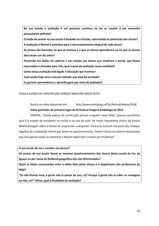 Na sua escola, a avaliação é um processo contínuo ou ela se resume a um momento
previamente definido?
O modo de avaliar na sua escola é baseado na inclusão, valorizando os potenciais dos alunos?
A avaliação é flexível e contribui para o desenvolvimento integral de cada aluno?
As provas são baseadas no que se ensinou e o que os alunos aprenderam ou no que os alunos
decoraram um dia antes?
Pensando nos dados do caderno 1 em relação aos alunos que evadiram a escola, que foram
reprovados e deixados para trás, qual o peso da avaliação nessa realidade?
Como nossa avaliação está ligada à educação que tivemos?
Você avalia hoje com o mesmo método que você foi avaliado?
Eu garanto permanência e aprendizagem por meio da avaliação?
ESCOLA ESPAÇO DE CONSTRUÇÃO PORQUE NINGUÉM NASCE FEITO
Assista ao vídeo disponível em: http://www.emdialogo.uff.br/festival/videos/7658
Vídeo ganhador do primeiro lugar do III Festival Imagens Emdiálogo de 2013
SINOPSE: "Escola espaço de construção porque ninguém nasce feito" procura questionar
qual é o espaço do estudante na escola e na sala de aula. De modo inquietante alunos do Ensino
Médio dialogam sobre o desejo de reaprender a perguntar. Para isso, buscam nas vozes das crianças
fagulhas da curiosidade infantil que levam ao questionamento. Tecem críticas ao sistema educacional
que visa apenas notas ou conceitos e deixam registrado o anseio por mudanças.”
A sua escola dá voz e ouvidos aos alunos?
Os jovens da sua escola fazem os mesmos questionamentos dos alunos desta escola de Foz do
Iguaçu ou por causa da distância geográfica eles são diferenciados?
Quais as ideias consonantes entre o vídeo feito pelos alunos e o depoimento dos professores do
REM?
“Se não tivesse nota, a gente não ia passar de ano, né? Porque a gente não ia saber se conseguiu
ou não, né?” Afinal, qual a finalidade da avaliação?
20
 