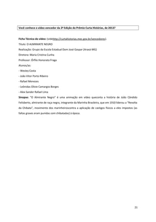 Você conhece o vídeo vencedor da 2ª Edição do Prêmio Curta Histórias, de 2013?
Ficha Técnica do vídeo: (videhttp://curtahistorias.mec.gov.br/vencedores).
Título: O ALMIRANTE NEGRO
Realização: Grupo da Escola Estadual Dom José Gaspar (Araxá-MG)
Diretora: Maria Cristina Cunha
Professor: Órfilo Honorato Fraga
Alunos/as:
- Wesley Costa
- João Vitor Porto Ribeiro
- Rafael Menezes
- Leônidas Olivie Camargos Borges
- Alex Sander Rafael Lima
Sinopse: "O Almirante Negro" é uma animação em vídeo queconta a história de João Cândido
Felisberto, almirante de raça negra, integrante da Marinha Brasileira, que em 1910 liderou a “Revolta
da Chibata”, movimento dos marinheiroscontra a aplicação de castigos físicos a eles impostos (as
faltas graves eram punidas com chibatadas) à época.
21
 