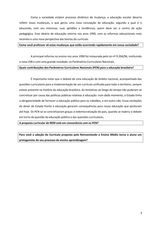Como a sociedade estáem processo dinâmico de mudança, a educação escolar deveria
refletir essas mudanças, o que gerou uma nova concepção de educação, segundo a qual é o
educando, com seu interesse, suas aptidões e tendências, quem deve ser o centro da ação
pedagógica. Esse ideário de educação retorna nos anos 1990, com as reformas educacionais mais
recentes e uma nova perspectiva das teorias do currículo.
Como você professor vê estas mudanças que estão ocorrendo rapidamente em nossa sociedade?
A principal reforma no ensino nos anos 1990 foi instaurada pela Lei nº 9.394/96, instituindo
a nova LDB e com uma grande novidade: os Parâmetros Curriculares Nacionais.
Quais contribuições dos Parâmetros Curriculares Nacionais (PCN) para a educação brasileira?
É importante notar que o debate de uma educação de âmbito nacional, acompanhada das
questões curriculares para a implementação de um currículo unificado para todo o território, sempre
esteve presente na história da educação brasileira. As tentativas ao longo do tempo não puderam se
concretizar por causa das políticas públicas relativas à educação: num dado momento, o Estado tinha
a obrigatoriedade de fornecer a educação pública para os cidadãos, e em outro não. Essas oscilações
do dever do Estado frente à educação geraram consequências para nossa educação que perduram
até hoje. Os PCN só se concretizaram graças à redemocratização do país, quando se reabriu o debate
em torno da questão da educação pública e das questões curriculares.
A proposta curricular do REM está em consonância com os PCN?
Para você a adoção do Currículo proposta pelo Reinventando o Ensino Médio torna o aluno um
protagonista do seu processo de ensino aprendizagem?
3
 