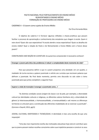 PACTO NACIONAL PELO FORTALECIMENTO DO ENSINO MÉDIO
REINVENTANDO O ENSINO MÉDIO
FORMAÇÃO DE PROFESSORES DO ENSINO MÉDIO
CADERNO II – O Jovem como sujeito do Ensino Médio
Por Érica Fernanda Mota
O objetivo do caderno II é fornecer algumas reflexões e chaves-analíticas que possam
facilitar o processo de aproximação e conhecimento dos estudantes que chegam à escola. Quem é
este aluno? Quais são suas expectativas? A escola atende a essas expectativas? Quais os desafios do
ensino médio? Qual a relação do Pacto e do Reinventando o Ensino Médio com o futuro desse
jovem?
CONSTRUINDO UMA NOÇÃO DE JUVENTUDE: Se quisermos compreender é necessário conhecer!
Enxergar o jovem pela ótica dos problemas é reduzir a complexidade deste momento de vida?
Para que possamos definir o que é o jovem propomos uma atividade: em um quadro, o
mediador da turma escreva a palavra juventude e solicite aos cursistas que escrevam palavras que
definam a juventude. No final deste momento, permita uma discussão na sala sobre o tema
juventude para que juntos completem a seguinte frase:
Superar a visão de transição é enxergar a juventude como...!
“As distintas condições sociais (origem de classe e cor da pele, por exemplo), a diversidade
cultural (as identidades culturais e religiosas, os diferentes valores familiares etc), a diversidade de
gênero (a heterossexualidade, a homossexualidade, a transexualidade) e até mesmo as diferenças
territoriais se articulam para a constituição das diferentes modalidades de se vivenciar a juventude”.
(Carrano e Dayrell, 2013, pg15)
JOVENS, CULTURAS, IDENTIDADES E TECNOLOGIAS: A identidade é mais uma escolha do que uma
imposição!
“Uma das mais importantes tarefas das instituições educativas hoje está em contribuir para
que os jovens possam realizar escolhas conscientes sobre suas trajetórias pessoais e construir os seus
4
 