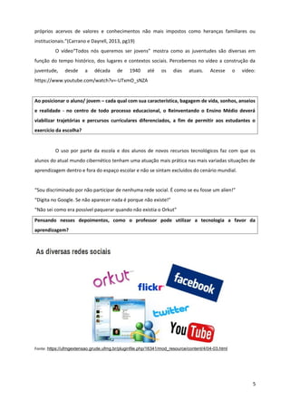 próprios acervos de valores e conhecimentos não mais impostos como heranças familiares ou
institucionais.”(Carrano e Dayrell, 2013, pg19)
O vídeo“Todos nós queremos ser jovens” mostra como as juventudes são diversas em
função do tempo histórico, dos lugares e contextos sociais. Percebemos no vídeo a construção da
juventude, desde a década de 1940 até os dias atuais. Acesse o vídeo:
https://www.youtube.com/watch?v=-UTxmO_sNZA
Ao posicionar o aluno/ jovem – cada qual com sua característica, bagagem de vida, sonhos, anseios
e realidade - no centro de todo processo educacional, o Reinventando o Ensino Médio deverá
viabilizar trajetórias e percursos curriculares diferenciados, a fim de permitir aos estudantes o
exercício da escolha?
O uso por parte da escola e dos alunos de novos recursos tecnológicos faz com que os
alunos do atual mundo cibernético tenham uma atuação mais prática nas mais variadas situações de
aprendizagem dentro e fora do espaço escolar e não se sintam excluídos do cenário mundial.
“Sou discriminado por não participar de nenhuma rede social. É como se eu fosse um alien!”
“Digita no Google. Se não aparecer nada é porque não existe!”
“Não sei como era possível paquerar quando não existia o Orkut”
Pensando nesses depoimentos, como o professor pode utilizar a tecnologia a favor da
aprendizagem?
Fonte: https://ufmgextensao.grude.ufmg.br/pluginfile.php/16341/mod_resource/content/4/04-03.html
5
 