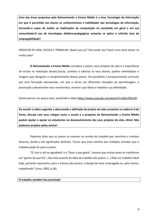 Uma das áreas propostas pelo Reinventando o Ensino Médio é a área Tecnologia da Informação
em que é permitido aos alunos os conhecimentos e habilidades das tecnologias da informação,
tornando-o capaz de avaliar as implicações da computação na sociedade em geral e em sua
comunidade.O uso de tecnologias didático-pedagógicas somente se aplica à referida área de
empregabilidade?
PROJETOS DE VIDA, ESCOLA E TRABALHO: Quem sou eu? Para onde vou? Qual rumo devo tomar na
minha vida?
O Reinventando o Ensino Médio considera o jovem, seus projetos de vida e a importância
da escola na realização desses.Escuta, conhece e valoriza os seus alunos; quebra estereótipos e
imagens que denigrem o comportamento desses jovens. Ele possibilita o enriquecimento curricular
por uma formação extraescolar, em que o aluno, em diferentes situações de aprendizagem, é
provocado a desenvolver seus sentimentos, mostrar suas ideias e trabalhar sua afetividade.
Vamos pensar um pouco mais, assistindo o vídeo:https://www.youtube.com/watch?v=QktLYlDUAFI
Ao assistir o vídeo sugerido e observando a definição de projeto de vida constante no caderno II do
Pacto, discuta com seus colegas como a escola e a proposta do Reinventando o Ensino Médio
podem ajudar e apoiar os estudantes no desenvolvimento dos seus projetos de vida, afinal: Não
podemos projetar pelos outros!
Podemos dizer que os jovens se inserem no mundo do trabalho por caminhos e motivos
diversos, dando a ele significados distintos. Temos que estar atentos aos múltiplos sentidos que o
trabalho pode ter para o jovem.
“O ‘unir o útil ao agradável’ e o “fazer o que gosta”, mesmo que muitas vezes se transforme
em “gostar do que faz”, não está ausente do ideal de trabalho dos jovens. (...) falar em trabalho ideal
hoje, portanto representa, para a maioria dos jovens, o desejo de estar empregado ou, pelo menos,
trabalhando” (Lima, 2002, p.59)
O trabalho também faz juventude!
6
 