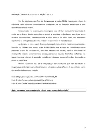 FORMAÇÃO DAS JUVENTUDES, PARTICIPAÇÃO E ESCOLA
Um dos objetivos específicos do Reinventando o Ensino Médio é evidenciar o lugar do
estudante como sujeito do conhecimento e protagonista de sua formação, respeitados os seus
respectivos direitos e deveres.
Para dar vez e voz ao aluno, uma mudança de toda estrutura curricular foi organizada de
modo que o Ensino Médio proporcione o acesso a temáticas e abordagens que despertem o
interesse dos estudantes, fazendo com que a escola venha a ser vivida como uma experiência
significativa na formação da autonomia pessoal e na capacidade de inserção social.
Ao destacar os novos papéis desempenhados pelo conhecimento na contemporaneidade e
inseri-los no contexto dos alunos, esses ao perceberem que as áreas do conhecimento estão
presentes e vivas no seu cotidiano, têm mais interesse em estudar; eleva os indicadores de
desempenho escolar e têm crescimento pessoal; acarretando elevação do nível de proficiência nos
testes internos e externos de avaliação, redução nos índices de abandono/evasão e diminuição na
distorção idade/série.
O vídeo “Juventude Nota 10” é uma produção do Canal Futura, que, além de debater as
imagens que contemporaneamente construímos sobre jovens, traz reflexões de especialistas acerca
das relações do jovem com a escola.
Parte 1:https://www.youtube.com/watch?v=TWmOLGRFC_M
Parte 2: https://www.youtube.com/watch?v=UPYiiIrnx-s
Parte 3: https://www.youtube.com/watch?v=AbWb8BXzMnA
Qual é o seu papel para uma educação voltada para o sucesso da juventude?
7
 