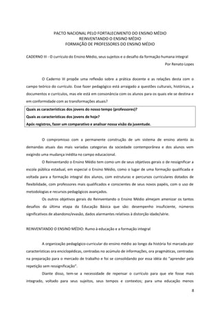 PACTO NACIONAL PELO FORTALECIMENTO DO ENSINO MÉDIO
REINVENTANDO O ENSINO MÉDIO
FORMAÇÃO DE PROFESSORES DO ENSINO MÉDIO
CADERNO III - O currículo do Ensino Médio, seus sujeitos e o desafio da formação humana integral
Por Renato Lopes
O Caderno III propõe uma reflexão sobre a prática docente e as relações desta com o
campo teórico do currículo. Esse fazer pedagógico está arraigado a questões culturais, históricas, a
documentos e currículos, mas ele está em consonância com os alunos para os quais ele se destina e
em conformidade com as transformações atuais?
Quais as características dos jovens do nosso tempo (professores)?
Quais as características dos jovens de hoje?
Após registros, fazer um comparativo e analisar nossa visão da juventude.
O compromisso com a permanente construção de um sistema de ensino atento às
demandas atuais das mais variadas categorias da sociedade contemporânea e dos alunos vem
exigindo uma mudança inédita no campo educacional.
O Reinventando o Ensino Médio tem como um de seus objetivos gerais o de ressignificar a
escola pública estadual, em especial o Ensino Médio, como o lugar de uma formação qualificada e
voltada para a formação integral dos alunos, com estruturas e percursos curriculares dotados de
flexibilidade, com professores mais qualificados e conscientes de seus novos papéis, com o uso de
metodologias e recursos pedagógicos avançados.
Os outros objetivos gerais do Reinventando o Ensino Médio almejam amenizar os tantos
desafios da última etapa da Educação Básica que são: desempenho insuficiente, números
significativos de abandono/evasão, dados alarmantes relativos à distorção idade/série.
REINVENTANDO O ENSINO MÉDIO: Rumo à educação e a formação integral
A organização pedagógico-curricular do ensino médio ao longo da história foi marcada por
características ora enciclopédicas, centradas no acúmulo de informações, ora pragmáticas, centradas
na preparação para o mercado de trabalho e foi se consolidando por essa idéia do "aprender pela
repetição sem ressignificação”.
Diante disso, tem-se a necessidade de repensar o currículo para que ele fosse mais
integrado, voltado para seus sujeitos, seus tempos e contextos; para uma educação menos
8
 