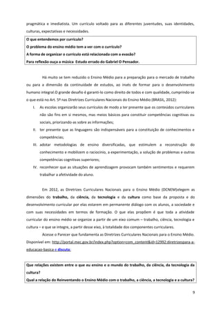 pragmática e imediatista. Um currículo voltado para as diferentes juventudes, suas identidades,
culturas, expectativas e necessidades.
O que entendemos por currículo?
O problema do ensino médio tem a ver com o currículo?
A forma de organizar o currículo está relacionada com a evasão?
Para reflexão ouça a música Estudo errado do Gabriel O Pensador.
Há muito se tem reduzido o Ensino Médio para a preparação para o mercado de trabalho
ou para a dimensão da continuidade de estudos, ao invés de formar para o desenvolvimento
humano integral.O grande desafio é garanti-lo como direito de todos e com qualidade, cumprindo-se
o que está no Art. 5º nas Diretrizes Curriculares Nacionais do Ensino Médio (BRASIL, 2012):
I. As escolas organizarão seus currículos de modo a ter presente que os conteúdos curriculares
não são fins em si mesmos, mas meios básicos para constituir competências cognitivas ou
sociais, priorizando-as sobre as informações;
II. ter presente que as linguagens são indispensáveis para a constituição de conhecimentos e
competências;
III. adotar metodologias de ensino diversificadas, que estimulem a reconstrução do
conhecimento e mobilizem o raciocínio, a experimentação, a solução de problemas e outras
competências cognitivas superiores;
IV. reconhecer que as situações de aprendizagem provocam também sentimentos e requerem
trabalhar a afetividade do aluno.
Em 2012, as Diretrizes Curriculares Nacionais para o Ensino Médio (DCNEM)elegem as
dimensões do trabalho, da ciência, da tecnologia e da cultura como base da proposta e do
desenvolvimento curricular por elas estarem em permanente diálogo com os alunos, a sociedade e
com suas necessidades em termos de formação. O que elas propõem é que toda a atividade
curricular do ensino médio se organize a partir de um eixo comum – trabalho, ciência, tecnologia e
cultura – e que se integre, a partir desse eixo, à totalidade dos componentes curriculares.
Acesse o Parecer que fundamenta as Diretrizes Curriculares Nacionais para o Ensino Médio.
Disponível em: http://portal.mec.gov.br/index.php?option=com_content&id=12992:diretrizespara-a-
educacao-basica e discuta:
Que relações existem entre o que eu ensino e o mundo do trabalho, da ciência, da tecnologia da
cultura?
Qual a relação do Reinventando o Ensino Médio com o trabalho, a ciência, a tecnologia e a cultura?
9
 