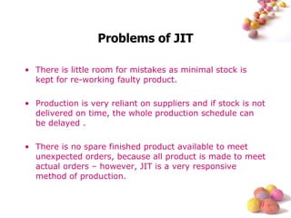 Problems of JIT There is little room for mistakes as minimal stock is kept for re-working faulty product. Production is very reliant on suppliers and if stock is not delivered on time, the whole production schedule can be delayed . There is no spare finished product available to meet unexpected orders, because all product is made to meet actual orders – however, JIT is a very responsive method of production. 