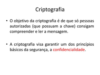 Criptografia
• O objetivo da criptografia é de que só pessoas
autorizadas (que possuam a chave) consigam
compreender e ler a mensagem.
• A criptografia visa garantir um dos princípios
básicos da segurança, a confidencialidade.
 