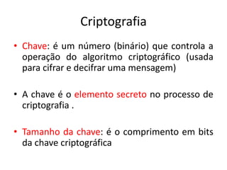 Criptografia
• Chave: é um número (binário) que controla a
operação do algoritmo criptográfico (usada
para cifrar e decifrar uma mensagem)
• A chave é o elemento secreto no processo de
criptografia .
• Tamanho da chave: é o comprimento em bits
da chave criptográfica
 