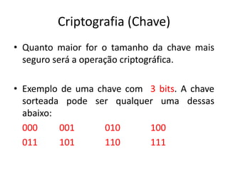 Criptografia (Chave)
• Quanto maior for o tamanho da chave mais
seguro será a operação criptográfica.
• Exemplo de uma chave com 3 bits. A chave
sorteada pode ser qualquer uma dessas
abaixo:
000 001 010 100
011 101 110 111
 