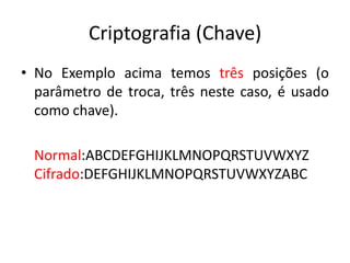 Criptografia (Chave)
• No Exemplo acima temos três posições (o
parâmetro de troca, três neste caso, é usado
como chave).
Normal:ABCDEFGHIJKLMNOPQRSTUVWXYZ
Cifrado:DEFGHIJKLMNOPQRSTUVWXYZABC
 