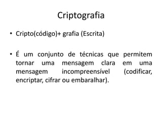 Criptografia
• Cripto(código)+ grafia (Escrita)
• É um conjunto de técnicas que permitem
tornar uma mensagem clara em uma
mensagem incompreensível (codificar,
encriptar, cifrar ou embaralhar).
 