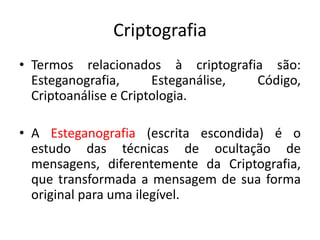 Criptografia
• Termos relacionados à criptografia são:
Esteganografia, Esteganálise, Código,
Criptoanálise e Criptologia.
• A Esteganografia (escrita escondida) é o
estudo das técnicas de ocultação de
mensagens, diferentemente da Criptografia,
que transformada a mensagem de sua forma
original para uma ilegível.
 