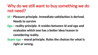 Why do we still want to buy something we do
not need?
Id – Pleasure principle. Immediate satisfaction is derived.
Needs to survive
Ego – reality principle. It resides between id and ego and
evaluates which one has a better idea/reason in
considering reality.
Super ego – moral principle. Rules the choices for what is
right or wrong.
 