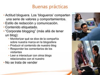 Buenas prácticas
• Actitud bloguera. Los „blogueros‟ comparten
   una serie de valores y comportamientos.
• Estilo de redacción y comunicación.
• Contenido etiquetado.
• “Corporate blogging” (más allá de tener
  un blog):
   • Monitorizar qué se dice de la compañía
     sobre nuestra marca en la blogosfera
   • Producir el contenido de nuestro blog
   • Responder los comentarios de los
     visitantes
   • Leer e interactuar con otros blogs
     relacionados con el nuestro
• No se trata de vender
 