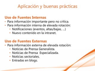 Aplicación y buenas prácticas

Uso de Fuentes Internas
• Para información importante pero no crítica.
• Para información interna de elevada rotación:
   • Notificaciones (eventos, altas/bajas, …)
   • Nuevo contenido en la intranet.

Uso de Fuentes Externas
• Para información externa de elevada rotación:
   • Notícias de Prensa Generalista.
   • Notícias de Prensa Especializada.
   • Notícias sectoriales.
   • Entradas en blogs.
 