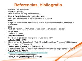 Referencias, bibliografía
•   “La revolución de los blogs”.
    José Luís Orihuela.
•   “Manual de uso del blog en la empresa”.
    Alberto Ortiz de Zárate Tercero. Infonomía.
•   “Los blogs en la comunicación empresarial en España”.
    BPMO.
•   “Blogs. La conversación en Internet que está revolucionando medios, empresas y
    ciudadanos”.
    ESIC.
•   “Web 2.0 y Empresa. Manual de aplicación en entornos colaborativos”.
    Grupo BPMO
•   “The ROI of Blogging”
    Forrester Research
•   “Los blogs corporativos: una opción, no una obligación”.
    ebCenter. IESE + PWC
•   “Herramientas de Comunicación Web 2.0 en la Dirección de Proyectos” XIII Congreso
    de Ingeniería de Organización.
    Costa-i-Pujol, R, Sallan, J & Fernandez. V
•   "iProductividad. Las TIC para incrementar el rendimiento de las personas". Costa-i-
    Pujol, R, Vilalta. ACC1O
    http://www.slideshare.net/rcosta/acc1-o-guiaiproductivitatnov2010
•   "Social Media for Project Managers«
    Harrin, E. Project Management Institute
 