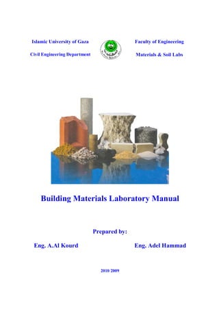 Faculty of EngineeringIslamic University of Gaza
Materials & Soil LabsCivil Engineering Department
Building Materials Laboratory Manual
Prepared by:
Eng. A.Al Kourd Eng. Adel Hammad
2009/2010
 