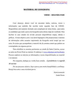 Generated by Foxit PDF Creator © Foxit Software
                                             http://www.foxitsoftware.com For evaluation only.




                      MATERIAL DE GEOGRAFIA

                                                     UDESC – SEGUNDA FASE



      Caro aluno(a), abaixo você irá encontrar dados, notícias, textos e
informações que poderão lhe auxiliar nesta segunda fase da UDESC.
Disponibilizo este material, formado com compilação de várias fontes, para todos
os candidatos que terão a prova de Geografia nesta última etapa do vestibular. Para
facilitar os seus estudos de revisão procurei disponibilizar mapas, tabelas e
gráficos. O meu objetivo com o uso desta linguagem é lhe proporcionar o máximo
de informações sobre assuntos importantes da Geografia neste tempo que nos
resta. Os textos que acompanham o material são de assuntos atuais que podem ser
contemplados em algumas provas
      Para relembrar os assuntos pertinentes ao estudo de Santa Catarina, acesse
as aulas em Power Point na internet. O endereço é www.slideshare.net/GeoStudos
Procure explorar ao máximo as informações e textos disponibilizados no material
e na internet.
      Por enquanto, dedique-se e tenha bons estudos. A persistência é o segredo
do sucesso.
      No seu processo seletivo, faça a prova com muita tranqüilidade e confiança.
Desejo boa sorte e uma excelente prova.
                                                                      Atenciosamente
                                                                          André Peron
 