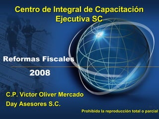 Reformas Fiscales   2008 Centro de Integral de Capacitación Ejecutiva SC C.P. Victor Oliver Mercado Day Asesores S.C. Prohibida la reproducción total o parcial  