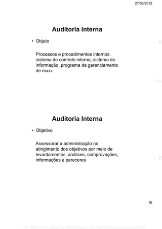 27/02/2012
10
Auditoria Interna
• Objeto
Processos e procedimentos internos,
sistema de controle interno, sistema de
informação, programa de gerenciamento
de risco.
Auditoria Interna
• Objetivo
Assessorar a administração no
atingimento dos objetivos por meio de
levantamentos, análises, comprovações,
informações e pareceres
CPF: 008814791xx - Suellen Dos Santos Rodrigues | LFG -- http://www.cursoparaconcursos.com.br/
 