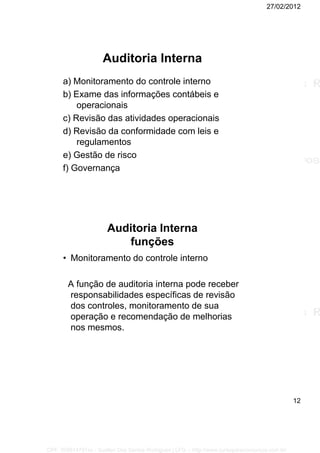 27/02/2012
12
Auditoria Interna
a) Monitoramento do controle interno
b) Exame das informações contábeis e
operacionais
c) Revisão das atividades operacionais
d) Revisão da conformidade com leis e
regulamentos
e) Gestão de risco
f) Governança
Auditoria Interna
funções
• Monitoramento do controle interno
A função de auditoria interna pode receber
responsabilidades específicas de revisão
dos controles, monitoramento de sua
operação e recomendação de melhorias
nos mesmos.
CPF: 008814791xx - Suellen Dos Santos Rodrigues | LFG -- http://www.cursoparaconcursos.com.br/
 