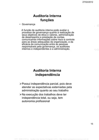 27/02/2012
15
Auditoria Interna
funções
• Governança
A função de auditoria interna pode avaliar o
processo de governança quanto à realização de
seus objetivos de ética e valores, administração
de desempenho e prestação de contas,
comunicando informações sobre risco e controle
para as áreas adequadas da organização, e da
eficácia da comunicação entre as pessoas
responsáveis pela governança, os auditores
internos e independentes e a administração.
Auditoria Interna
independência
Possui independência parcial, pois deve
atender as expectativas externadas pela
administração quanto ao seu trabalho
Na execução dos trabalhos deve ter
independência total, ou seja, tem
autonomia profissional
CPF: 008814791xx - Suellen Dos Santos Rodrigues | LFG -- http://www.cursoparaconcursos.com.br/
 