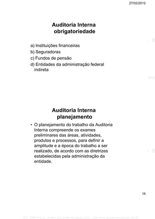 27/02/2012
16
Auditoria Interna
obrigatoriedade
a) Instituições financeiras
b) Seguradoras
c) Fundos de pensão
d) Entidades da administração federal
indireta
Auditoria Interna
planejamento
• O planejamento do trabalho da Auditoria
Interna compreende os exames
preliminares das áreas, atividades,
produtos e processos, para definir a
amplitude e a época do trabalho a ser
realizado, de acordo com as diretrizes
estabelecidas pela administração da
entidade.
CPF: 008814791xx - Suellen Dos Santos Rodrigues | LFG -- http://www.cursoparaconcursos.com.br/
 