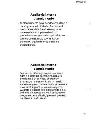 27/02/2012
17
Auditoria Interna
planejamento
• O planejamento deve ser documentado e
os programas de trabalho formalmente
preparados, detalhando-se o que for
necessário à compreensão dos
procedimentos que serão aplicados, em
termos de natureza, oportunidade,
extensão, equipe técnica e uso de
especialistas.
Auditoria Interna
planejamento
• A principal diferença do planejamento
para o programa de trabalho é que o
programa é específico, aborda um
assunto, uma transação ou um saldo
enquanto que o planejamento representa
uma diretriz geral, é mais abrangente.
Quando o auditor está executando o seu
trabalho de campo ele está aplicando o
programa de auditoria, que está previsto
no planejamento inicial.
CPF: 008814791xx - Suellen Dos Santos Rodrigues | LFG -- http://www.cursoparaconcursos.com.br/
 