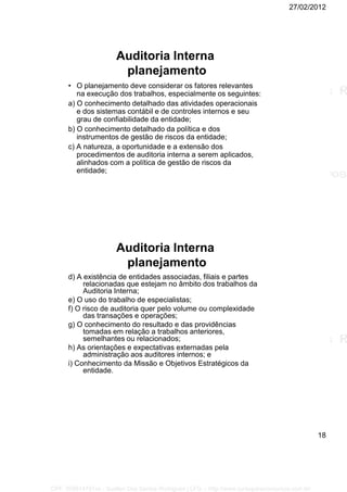 27/02/2012
18
Auditoria Interna
planejamento
• O planejamento deve considerar os fatores relevantes
na execução dos trabalhos, especialmente os seguintes:
a) O conhecimento detalhado das atividades operacionais
e dos sistemas contábil e de controles internos e seu
grau de confiabilidade da entidade;
b) O conhecimento detalhado da política e dos
instrumentos de gestão de riscos da entidade;
c) A natureza, a oportunidade e a extensão dos
procedimentos de auditoria interna a serem aplicados,
alinhados com a política de gestão de riscos da
entidade;
Auditoria Interna
planejamento
d) A existência de entidades associadas, filiais e partes
relacionadas que estejam no âmbito dos trabalhos da
Auditoria Interna;
e) O uso do trabalho de especialistas;
f) O risco de auditoria quer pelo volume ou complexidade
das transações e operações;
g) O conhecimento do resultado e das providências
tomadas em relação a trabalhos anteriores,
semelhantes ou relacionados;
h) As orientações e expectativas externadas pela
administração aos auditores internos; e
i) Conhecimento da Missão e Objetivos Estratégicos da
entidade.
CPF: 008814791xx - Suellen Dos Santos Rodrigues | LFG -- http://www.cursoparaconcursos.com.br/
 