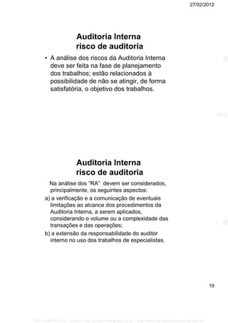 27/02/2012
19
Auditoria Interna
risco de auditoria
• A análise dos riscos da Auditoria Interna
deve ser feita na fase de planejamento
dos trabalhos; estão relacionados à
possibilidade de não se atingir, de forma
satisfatória, o objetivo dos trabalhos.
Auditoria Interna
risco de auditoria
Na análise dos “RA” devem ser considerados,
principalmente, os seguintes aspectos:
a) a verificação e a comunicação de eventuais
limitações ao alcance dos procedimentos da
Auditoria Interna, a serem aplicados,
considerando o volume ou a complexidade das
transações e das operações;
b) a extensão da responsabilidade do auditor
interno no uso dos trabalhos de especialistas.
CPF: 008814791xx - Suellen Dos Santos Rodrigues | LFG -- http://www.cursoparaconcursos.com.br/
 