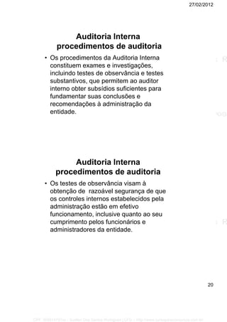 27/02/2012
20
Auditoria Interna
procedimentos de auditoria
• Os procedimentos da Auditoria Interna
constituem exames e investigações,
incluindo testes de observância e testes
substantivos, que permitem ao auditor
interno obter subsídios suficientes para
fundamentar suas conclusões e
recomendações à administração da
entidade.
Auditoria Interna
procedimentos de auditoria
• Os testes de observância visam à
obtenção de razoável segurança de que
os controles internos estabelecidos pela
administração estão em efetivo
funcionamento, inclusive quanto ao seu
cumprimento pelos funcionários e
administradores da entidade.
CPF: 008814791xx - Suellen Dos Santos Rodrigues | LFG -- http://www.cursoparaconcursos.com.br/
 