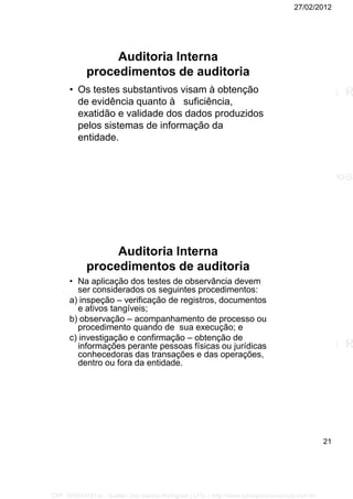 27/02/2012
21
Auditoria Interna
procedimentos de auditoria
• Os testes substantivos visam à obtenção
de evidência quanto à suficiência,
exatidão e validade dos dados produzidos
pelos sistemas de informação da
entidade.
Auditoria Interna
procedimentos de auditoria
• Na aplicação dos testes de observância devem
ser considerados os seguintes procedimentos:
a) inspeção – verificação de registros, documentos
e ativos tangíveis;
b) observação – acompanhamento de processo ou
procedimento quando de sua execução; e
c) investigação e confirmação – obtenção de
informações perante pessoas físicas ou jurídicas
conhecedoras das transações e das operações,
dentro ou fora da entidade.
CPF: 008814791xx - Suellen Dos Santos Rodrigues | LFG -- http://www.cursoparaconcursos.com.br/
 