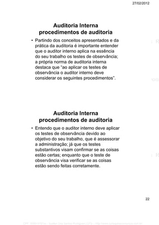 27/02/2012
22
Auditoria Interna
procedimentos de auditoria
• Partindo dos conceitos apresentados e da
prática da auditoria é importante entender
que o auditor interno aplica na essência
do seu trabalho os testes de observância;
a própria norma de auditoria interna
destaca que “ao aplicar os testes de
observância o auditor interno deve
considerar os seguintes procedimentos”.
Auditoria Interna
procedimentos de auditoria
• Entendo que o auditor interno deve aplicar
os testes de observância devido ao
objetivo do seu trabalho, que é assessorar
a administração; já que os testes
substantivos visam confirmar se as coisas
estão certas; enquanto que o teste de
observância visa verificar se as coisas
estão sendo feitas corretamente.
CPF: 008814791xx - Suellen Dos Santos Rodrigues | LFG -- http://www.cursoparaconcursos.com.br/
 