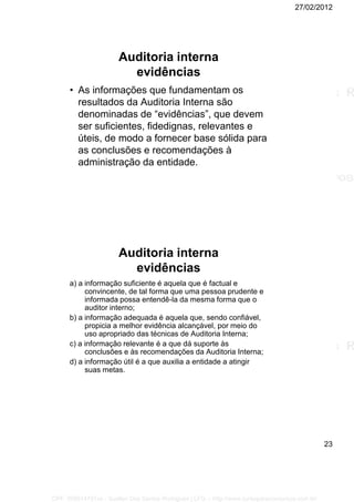 27/02/2012
23
Auditoria interna
evidências
• As informações que fundamentam os
resultados da Auditoria Interna são
denominadas de “evidências”, que devem
ser suficientes, fidedignas, relevantes e
úteis, de modo a fornecer base sólida para
as conclusões e recomendações à
administração da entidade.
Auditoria interna
evidências
a) a informação suficiente é aquela que é factual e
convincente, de tal forma que uma pessoa prudente e
informada possa entendê-la da mesma forma que o
auditor interno;
b) a informação adequada é aquela que, sendo confiável,
propicia a melhor evidência alcançável, por meio do
uso apropriado das técnicas de Auditoria Interna;
c) a informação relevante é a que dá suporte às
conclusões e às recomendações da Auditoria Interna;
d) a informação útil é a que auxilia a entidade a atingir
suas metas.
CPF: 008814791xx - Suellen Dos Santos Rodrigues | LFG -- http://www.cursoparaconcursos.com.br/
 