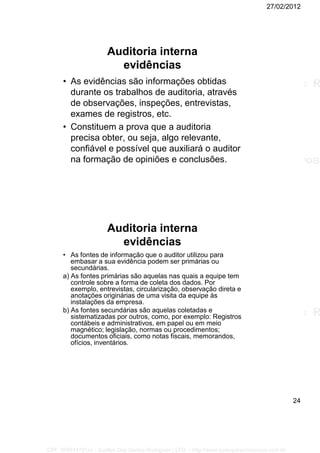 27/02/2012
24
Auditoria interna
evidências
• As evidências são informações obtidas
durante os trabalhos de auditoria, através
de observações, inspeções, entrevistas,
exames de registros, etc.
• Constituem a prova que a auditoria
precisa obter, ou seja, algo relevante,
confiável e possível que auxiliará o auditor
na formação de opiniões e conclusões.
Auditoria interna
evidências
• As fontes de informação que o auditor utilizou para
embasar a sua evidência podem ser primárias ou
secundárias.
a) As fontes primárias são aquelas nas quais a equipe tem
controle sobre a forma de coleta dos dados. Por
exemplo, entrevistas, circularização, observação direta e
anotações originárias de uma visita da equipe às
instalações da empresa.
b) As fontes secundárias são aquelas coletadas e
sistematizadas por outros, como, por exemplo: Registros
contábeis e administrativos, em papel ou em meio
magnético; legislação, normas ou procedimentos;
documentos oficiais, como notas fiscais, memorandos,
ofícios, inventários.
CPF: 008814791xx - Suellen Dos Santos Rodrigues | LFG -- http://www.cursoparaconcursos.com.br/
 
