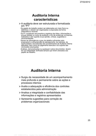 27/02/2012
25
Auditoria Interna
características
 A auditoria deve ser estruturada e formalizada
em “PT”
Os papéis de trabalho podem ser elaborados em meio físico ou
eletrônico, e devem ser organizados e arquivados de forma
sistemática e racional.
Os PT constituem documentos e registros dos fatos, informações e
provas obtidas no curso da auditoria, a fim de evidenciar os exames
realizados e dar suporte à sua opinião, críticas, sugestões e
recomendações.
Devem ter abrangência e grau de detalhe suficientes para
propiciarem a compreensão do planejamento, da natureza, da
oportunidade e da extensão dos procedimentos de Auditoria Interna
aplicados, bem como do julgamento exercido e do suporte das
conclusões alcançadas.
Análises, demonstrações ou quaisquer outros documentos devem
ter sua integridade verificada sempre que forem anexados aos
papéis de trabalho.
Auditoria Interna
 Surgiu da necessidade de um acompanhamento
mais profundo e permanente sobre as ações e
processos internos
 Avalia a adequação e eficiência dos controles
estabelecidos pela administração
 Analisa a integridade e confiabilidade das
informações e registros apresentados
 Apresenta sugestões para correção de
problemas organizacionais
CPF: 008814791xx - Suellen Dos Santos Rodrigues | LFG -- http://www.cursoparaconcursos.com.br/
 