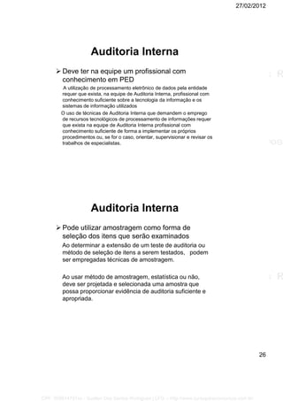 27/02/2012
26
Auditoria Interna
 Deve ter na equipe um profissional com
conhecimento em PED
A utilização de processamento eletrônico de dados pela entidade
requer que exista, na equipe de Auditoria Interna, profissional com
conhecimento suficiente sobre a tecnologia da informação e os
sistemas de informação utilizados
O uso de técnicas de Auditoria Interna que demandem o emprego
de recursos tecnológicos de processamento de informações requer
que exista na equipe de Auditoria Interna profissional com
conhecimento suficiente de forma a implementar os próprios
procedimentos ou, se for o caso, orientar, supervisionar e revisar os
trabalhos de especialistas.
Auditoria Interna
 Pode utilizar amostragem como forma de
seleção dos itens que serão examinados
Ao determinar a extensão de um teste de auditoria ou
método de seleção de itens a serem testados, podem
ser empregadas técnicas de amostragem.
Ao usar método de amostragem, estatística ou não,
deve ser projetada e selecionada uma amostra que
possa proporcionar evidência de auditoria suficiente e
apropriada.
CPF: 008814791xx - Suellen Dos Santos Rodrigues | LFG -- http://www.cursoparaconcursos.com.br/
 