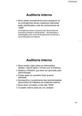 27/02/2012
27
Auditoria Interna
 Deve adotar procedimentos para assegurar se
as contingências ativas e passivas relevantes
estão identificadas e são de conhecimento da
“ADM”
Contingências ativas e passivas são decorrentes de
processos judiciais e extrajudiciais, reivindicações e
reclamações, bem como de lançamentos de tributos e
de contribuições em disputa.
Auditoria Interna
 Deve manter sigilo sobre as informações
obtidas, mesmo após o vínculo com a empresa
 Elabora o PAAAint, que deve ser aprovado pela
administração
 Presta apoio ao conselho fiscal quando
solicitado
 Acompanha o cumprimento das recomendações
decorrentes de trabalhos de auditorias externa
 Deve estar vinculado a mais alta “ADM”
 O auditor interno pode ser um contador
CPF: 008814791xx - Suellen Dos Santos Rodrigues | LFG -- http://www.cursoparaconcursos.com.br/
 