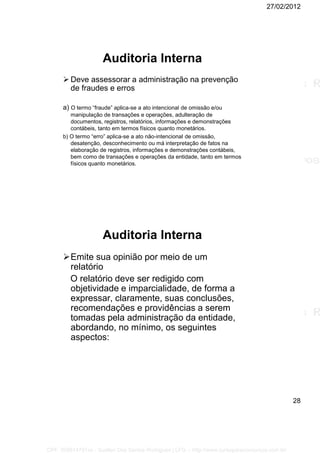 27/02/2012
28
Auditoria Interna
 Deve assessorar a administração na prevenção
de fraudes e erros
a) O termo “fraude” aplica-se a ato intencional de omissão e/ou
manipulação de transações e operações, adulteração de
documentos, registros, relatórios, informações e demonstrações
contábeis, tanto em termos físicos quanto monetários.
b) O termo “erro” aplica-se a ato não-intencional de omissão,
desatenção, desconhecimento ou má interpretação de fatos na
elaboração de registros, informações e demonstrações contábeis,
bem como de transações e operações da entidade, tanto em termos
físicos quanto monetários.
Auditoria Interna
Emite sua opinião por meio de um
relatório
O relatório deve ser redigido com
objetividade e imparcialidade, de forma a
expressar, claramente, suas conclusões,
recomendações e providências a serem
tomadas pela administração da entidade,
abordando, no mínimo, os seguintes
aspectos:
CPF: 008814791xx - Suellen Dos Santos Rodrigues | LFG -- http://www.cursoparaconcursos.com.br/
 