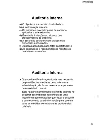 27/02/2012
29
Auditoria Interna
a) O objetivo e a extensão dos trabalhos;
b) A metodologia adotada;
c) Os principais procedimentos de auditoria
aplicados e sua extensão;
d) Eventuais limitações ao alcance dos
procedimentos de auditoria;
e) A descrição dos fatos constatados e as
evidências encontradas;
f) Os riscos associados aos fatos constatados; e
g) As conclusões e recomendações resultantes
dos fatos constatados.
Auditoria Interna
 Quando identificar irregularidade que necessite
de providências imediatas deve informar a
administração, de forma reservada, e por meio
de um relatório parcial.
Este relatório normalmente é emitido quando no
decorrer dos trabalhos foi constatada uma
inconformidade e o auditor quer levar o assunto
a conhecimento da administração para que ela
tome as medidas corretivas e as providencias
cabíveis.
CPF: 008814791xx - Suellen Dos Santos Rodrigues | LFG -- http://www.cursoparaconcursos.com.br/
 