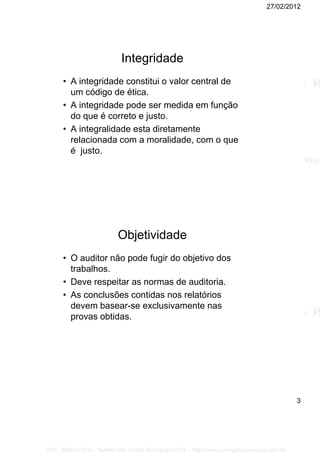 27/02/2012
3
Integridade
• A integridade constitui o valor central de
um código de ética.
• A integridade pode ser medida em função
do que é correto e justo.
• A integralidade esta diretamente
relacionada com a moralidade, com o que
é justo.
Objetividade
• O auditor não pode fugir do objetivo dos
trabalhos.
• Deve respeitar as normas de auditoria.
• As conclusões contidas nos relatórios
devem basear-se exclusivamente nas
provas obtidas.
CPF: 008814791xx - Suellen Dos Santos Rodrigues | LFG -- http://www.cursoparaconcursos.com.br/
 