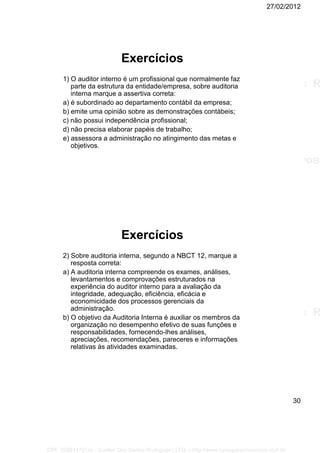 27/02/2012
30
Exercícios
1) O auditor interno é um profissional que normalmente faz
parte da estrutura da entidade/empresa, sobre auditoria
interna marque a assertiva correta:
a) é subordinado ao departamento contábil da empresa;
b) emite uma opinião sobre as demonstrações contábeis;
c) não possui independência profissional;
d) não precisa elaborar papéis de trabalho;
e) assessora a administração no atingimento das metas e
objetivos.
Exercícios
2) Sobre auditoria interna, segundo a NBCT 12, marque a
resposta correta:
a) A auditoria interna compreende os exames, análises,
levantamentos e comprovações estruturados na
experiência do auditor interno para a avaliação da
integridade, adequação, eficiência, eficácia e
economicidade dos processos gerenciais da
administração.
b) O objetivo da Auditoria Interna é auxiliar os membros da
organização no desempenho efetivo de suas funções e
responsabilidades, fornecendo-lhes análises,
apreciações, recomendações, pareceres e informações
relativas às atividades examinadas.
CPF: 008814791xx - Suellen Dos Santos Rodrigues | LFG -- http://www.cursoparaconcursos.com.br/
 