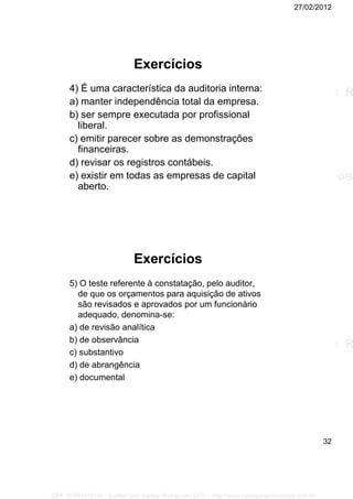 27/02/2012
32
Exercícios
4) É uma característica da auditoria interna:
a) manter independência total da empresa.
b) ser sempre executada por profissional
liberal.
c) emitir parecer sobre as demonstrações
financeiras.
d) revisar os registros contábeis.
e) existir em todas as empresas de capital
aberto.
Exercícios
5) O teste referente à constatação, pelo auditor,
de que os orçamentos para aquisição de ativos
são revisados e aprovados por um funcionário
adequado, denomina-se:
a) de revisão analítica
b) de observância
c) substantivo
d) de abrangência
e) documental
CPF: 008814791xx - Suellen Dos Santos Rodrigues | LFG -- http://www.cursoparaconcursos.com.br/
 