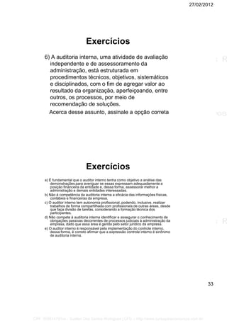 27/02/2012
33
Exercícios
6) A auditoria interna, uma atividade de avaliação
independente e de assessoramento da
administração, está estruturada em
procedimentos técnicos, objetivos, sistemáticos
e disciplinados, com o fim de agregar valor ao
resultado da organização, aperfeiçoando, entre
outros, os processos, por meio de
recomendação de soluções.
Acerca desse assunto, assinale a opção correta
Exercícios
a) É fundamental que o auditor interno tenha como objetivo a análise das
demonstrações para averiguar se essas expressam adequadamente a
posição financeira da entidade e, dessa forma, assessorar melhor a
administração e demais entidades interessadas.
b) Não é competência da auditoria interna a eficácia das informações físicas,
contábeis e financeiras da empresa.
c) O auditor interno tem autonomia profissional, podendo, inclusive, realizar
trabalhos de forma compartilhada com profissionais de outras áreas, desde
que faça divisão de tarefas, considerando a formação técnica dos
participantes.
d) Não compete à auditoria interna identificar e assegurar o conhecimento de
obrigações passivas decorrentes de processos judiciais à administração da
empresa, dado que essa área é gerida pelo setor jurídico da empresa.
e) O auditor interno é responsável pela implementação do controle interno,
dessa forma, é correto afirmar que a expressão controle interno é sinônimo
de auditoria interna.
CPF: 008814791xx - Suellen Dos Santos Rodrigues | LFG -- http://www.cursoparaconcursos.com.br/
 