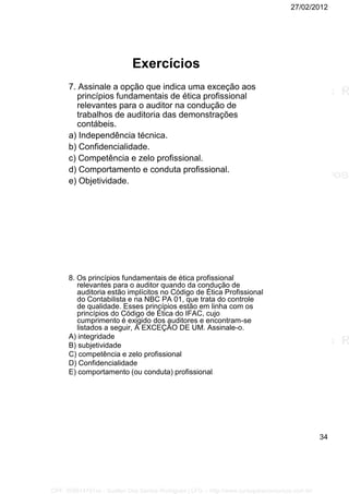 27/02/2012
34
Exercícios
7. Assinale a opção que indica uma exceção aos
princípios fundamentais de ética profissional
relevantes para o auditor na condução de
trabalhos de auditoria das demonstrações
contábeis.
a) Independência técnica.
b) Confidencialidade.
c) Competência e zelo profissional.
d) Comportamento e conduta profissional.
e) Objetividade.
8. Os princípios fundamentais de ética profissional
relevantes para o auditor quando da condução de
auditoria estão implícitos no Código de Ética Profissional
do Contabilista e na NBC PA 01, que trata do controle
de qualidade. Esses princípios estão em linha com os
princípios do Código de Ética do IFAC, cujo
cumprimento é exigido dos auditores e encontram-se
listados a seguir, À EXCEÇÃO DE UM. Assinale-o.
A) integridade
B) subjetividade
C) competência e zelo profissional
D) Confidencialidade
E) comportamento (ou conduta) profissional
CPF: 008814791xx - Suellen Dos Santos Rodrigues | LFG -- http://www.cursoparaconcursos.com.br/
 