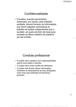 27/02/2012
6
Confidencialidade
• O auditor, quando previamente
autorizado, por escrito, pela entidade
auditada, deverá fornecer as informações
que forem julgadas necessárias ao
trabalho do auditor independente que o
suceder, as quais serviram de base para
emissão do último relatório de auditoria
por ele emitido.
Conduta profissional
• O auditor deve trabalhar com responsabilidade
quanto suas ações e atitudes.
• O auditor deve evitar conflito de interesses.
• O auditor não deverá utilizar informações
recebidas no desempenho de suas obrigações
como meio para obtenção de benefícios
pessoais.
CPF: 008814791xx - Suellen Dos Santos Rodrigues | LFG -- http://www.cursoparaconcursos.com.br/
 